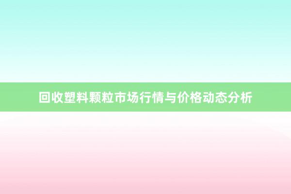 回收塑料颗粒市场行情与价格动态分析